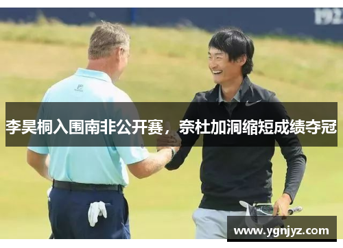 李昊桐入围南非公开赛,奈杜加洞缩短成绩夺冠